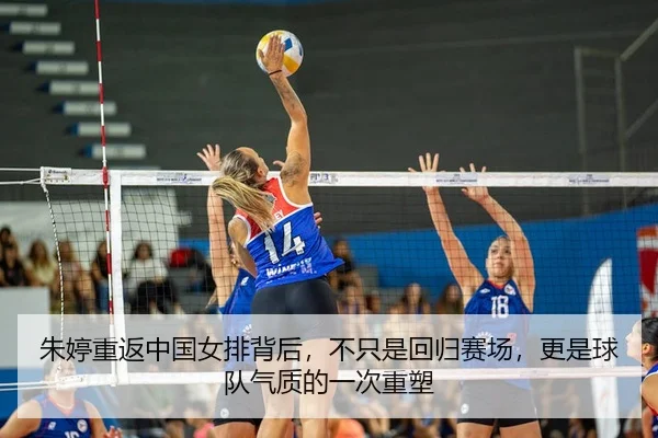 朱婷重返中国女排背后，不只是回归赛场，更是球队气质的一次重塑