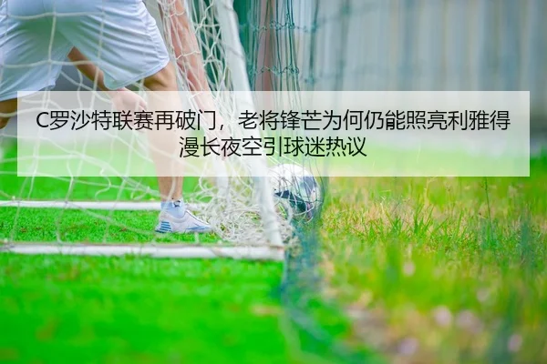 C罗沙特联赛再破门，老将锋芒为何仍能照亮利雅得漫长夜空引球迷热议